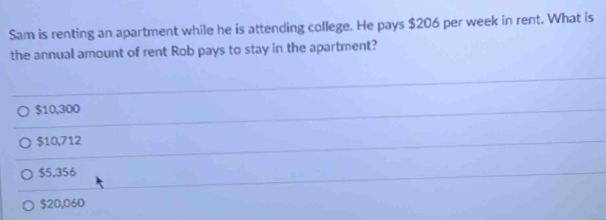 Sam is renting an apartment while he is attending college. He pays $206 per week in rent. What is
the annual amount of rent Rob pays to stay in the apartment?
$10,300
$10,712
$5,356
$20,060