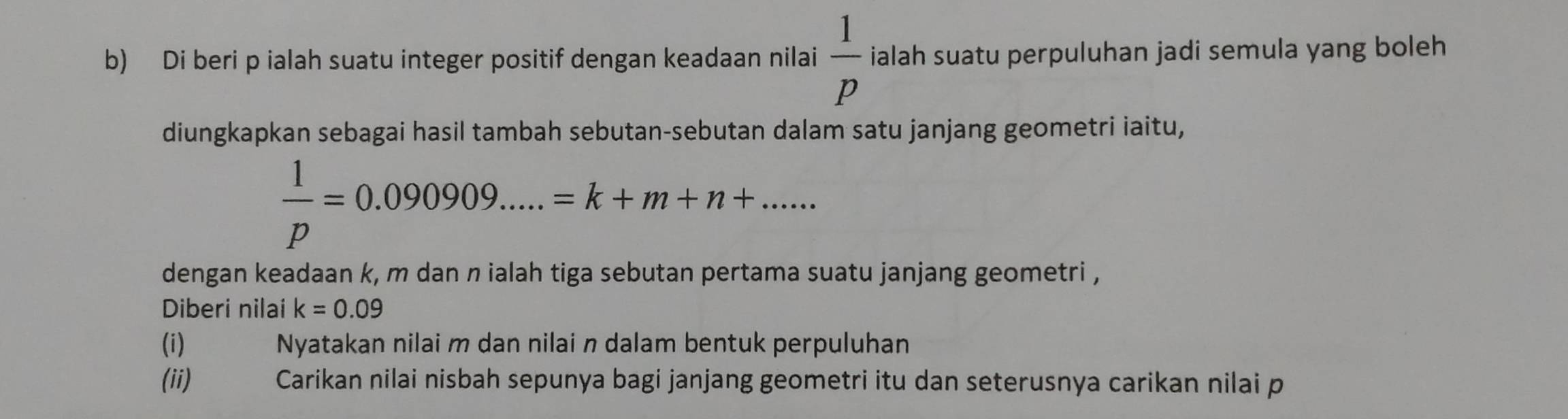 Di beri p ialah suatu integer positif dengan keadaan nilai  1/p  ialah suatu perpuluhan jadi semula yang boleh 
diungkapkan sebagai hasil tambah sebutan-sebutan dalam satu janjang geometri iaitu,
 1/p =0.090909.....=k+m+n+...... 
dengan keadaan k, m dan n ialah tiga sebutan pertama suatu janjang geometri , 
Diberi nilai k=0.09
(i) Nyatakan nilai m dan nilai n dalam bentuk perpuluhan 
(ii) Carikan nilai nisbah sepunya bagi janjang geometri itu dan seterusnya carikan nilai p