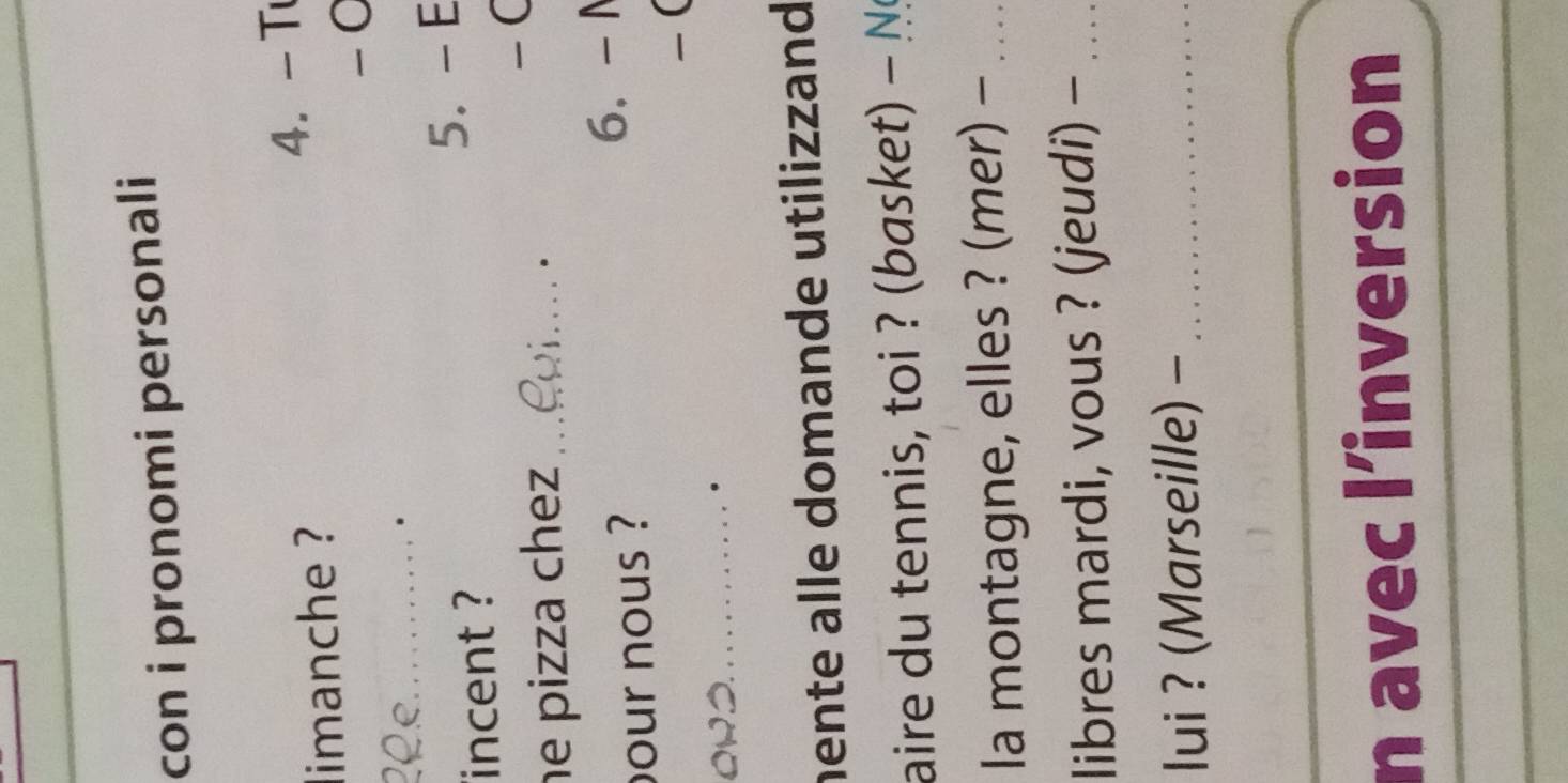 con i pronomi personali 
limanche ? 4. - T 
- 
20 º._ . 
incent ? 5. - E 
he pizza chez_ 
-C 
. 
our nous ? 6. -1
-( 
_. 
hente alle domande utilizzand 
aire du tennis, toi ? (basket) - 
la montagne, elles ? (mer) -_ 
libres mardi, vous ? (jeudi) -_ 
lui ? (Marseille) -_ 
_ 
n avec l’inversion 
_