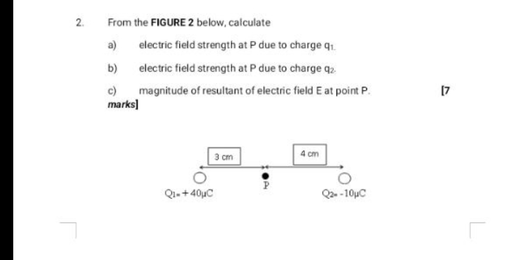 From the FIGURE 2 below, calculate 
a) electric field strength at P due to charge □  1 
b) electric field strength at P due to charge q. 
c) magnitude of resultant of electric field E at point P. [7 
marks]
3 cm 4 cm
Q_1=+40mu C
Q_2=-10mu C