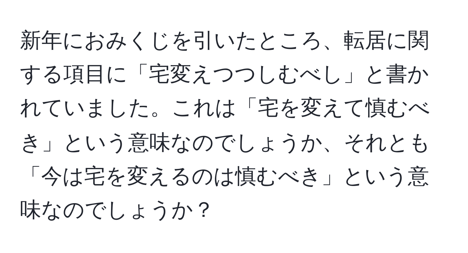 新年におみくじを引いたところ、転居に関する項目に「宅変えつつしむべし」と書かれていました。これは「宅を変えて慎むべき」という意味なのでしょうか、それとも「今は宅を変えるのは慎むべき」という意味なのでしょうか？