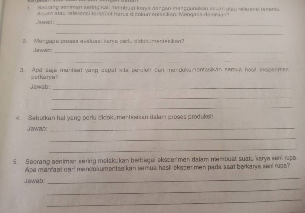 Kerjakan 
1. Seorang seniman sering kali membuat karya dengan menggunakan acuan atau referensi tertentu. 
Acuan atau referensi tersebut harus didokumentasikan. Mengapa demikian? 
Jawab:_ 
_ 
2. Mengapa proses evaluasi karya perlu didokumentasikan? 
Jawab:_ 
_ 
3. Apa saja manfaat yang dapat kita peroleh dari mendokumentasikan semua hasil eksperimen 
berkarya? 
Jawab:_ 
_ 
_ 
4. Sebutkan hal yang perlu didokumentasikan dalam proses produksi! 
Jawab:_ 
_ 
_ 
5. Seorang seniman sering melakukan berbagai eksperimen dalam membuat suatu karya seni rupa. 
Apa manfaat dari mendokumentasikan semua hasil eksperimen pada saat berkarya seni rupa? 
Jawab: 
_ 
_ 
_