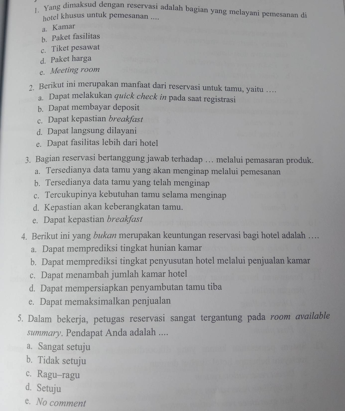 Yang dimaksud dengan reservasi adalah bagian yang melayani pemesanan di
hotel khusus untuk pemesanan ....
a. Kamar
b. Paket fasilitas
c. Tiket pesawat
d. Paket harga
e. Meeting room
2. Berikut ini merupakan manfaat dari reservasi untuk tamu, yaitu …
a. Dapat melakukan quick check in pada saat registrasi
b. Dapat membayar deposit
c. Dapat kepastian breakfast
d. Dapat langsung dilayani
e. Dapat fasilitas lebih dari hotel
3. Bagian reservasi bertanggung jawab terhadap … melalui pemasaran produk.
a. Tersedianya data tamu yang akan menginap melalui pemesanan
b. Tersedianya data tamu yang telah menginap
c. Tercukupinya kebutuhan tamu selama menginap
d. Kepastian akan keberangkatan tamu.
e. Dapat kepastian breakfast
4. Berikut ini yang bukan merupakan keuntungan reservasi bagi hotel adalah …
a. Dapat memprediksi tingkat hunian kamar
b. Dapat memprediksi tingkat penyusutan hotel melalui penjualan kamar
c. Dapat menambah jumlah kamar hotel
d. Dapat mempersiapkan penyambutan tamu tiba
e. Dapat memaksimalkan penjualan
5. Dalam bekerja, petugas reservasi sangat tergantung pada room available
summary. Pendapat Anda adalah ....
a. Sangat setuju
b. Tidak setuju
c. Ragu-ragu
d. Setuju
e. No comment