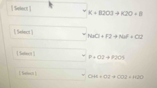  Select ]
□  □  forall K+B2O3to K2O+B
[ Select ] (v) NaCl+F2to NaF+Cl2
[ Select ] ^ (□)^ P+O2to P2O5
[ Select ]
CH4+O2to CO2+H2O