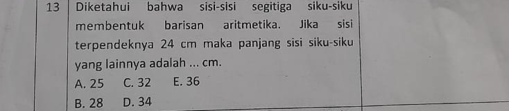 Diketahui bahwa sisi-sisi segitiga siku-siku
membentuk barisan aritmetika. Jika sisi
terpendeknya 24 cm maka panjang sisi siku-siku
yang lainnya adalah ... cm.
A. 25 C. 32 E. 36
B. 28 D. 34