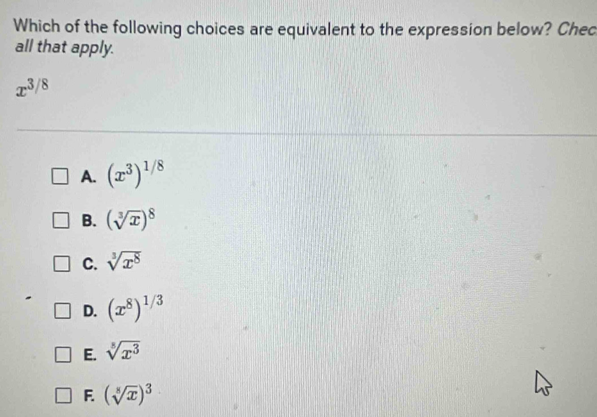 Which of the following choices are equivalent to the expression below? Chec
all that apply.
x^(3/8)
A. (x^3)^1/8
B. (sqrt[3](x))^8
C. sqrt[3](x^8)
D. (x^8)^1/3
E. sqrt[8](x^3)
F (sqrt[8](x))^3