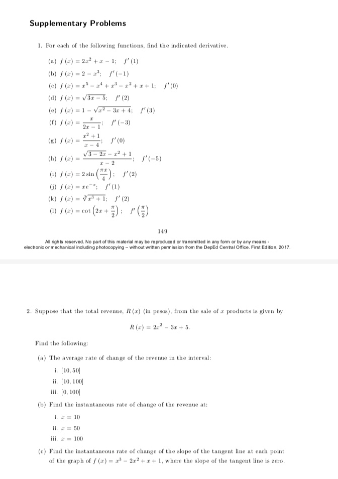 Supplementary Problems
1. For each of the following functions, find the indicated derivative.
(a) f(x)=2x^2+x-1;f'(1)
(b) f(x)=2-x^3;f'(-1)
(c) f(x)=x^5-x^4+x^3-x^2+x+1;f'(0)
(d) f(x)=sqrt(3x-5);f'(2)
(e) f(x)=1-sqrt(x^2-3x+4);f'(3)
(f) f(x)= x/2x-1 ;f'(-3)
(g) f(x)= (x^2+1)/x-4 ;f'(0)
(h) f(x)= (sqrt(3-2x)-x^2+1)/x-2 ;f'(-5)
(i) f(x)=2sin ( π x/4 );f'(2)
(j) f(x)=xe^(-x);f'(1)
(k ) f(x)=sqrt[3](x^3+1);f'(2)
(1) f(x)=cot (2x+ π /2 );f'( π /2 )
149
All rights reserved. No part of this material may be reproduced or transmitted in any form or by any means -
electronic or mechanical including photocopying - without written permission from the DepEd Central Office. First Edition, 2017.
2. Suppose that the total revenue, R(x) (in pesos), from the sale of x products is given by
R(x)=2x^2-3x+5.
Find the following:
(a) The average rate of change of the revenue in the interval:
i. [10,50]
ii. [10,100]
iii. [0,100]
(b) Find the instantaneous rate of change of the revenue at:
i. x=10
ii. x=50
iii. x=100
(c) Find the instantaneous rate of change of the slope of the tangent line at each point
of the graph of f(x)=x^3-2x^2+x+1 , where the slope of the tangent line is zero.