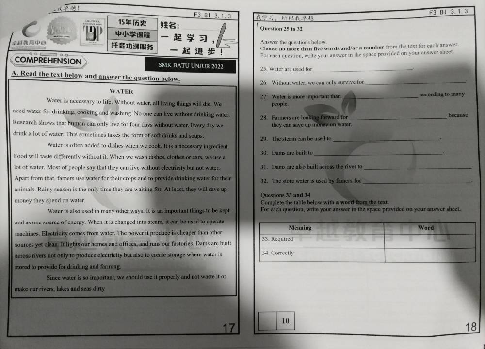 F3 BI 3. 1. 3
F3 BI 3.1.3 ，
15 ：
Question 25 to 32
C Son T9P    ,
 Answer the questions below.
  ！
Choose no more than five words and/or a number from the text for each answer.
For each question, write your answer in the space provided on your answer sheet.
COMPREHENSION SMK BATU UNJUR 2022 25. Water are used for_
.
A. Read the text below and answer the question below.
26. Without water, we can only survive for_
.
WATER 27. Water is more important than _according to many
Water is necessary to life. Without water, all living things will die. We people.
need water for drinking, cooking and washing. No one can live without drinking water. 28. Farmers are looking forward for_ because
Research shows that human can only live for four days without water. Every day we they can save up money on water.
drink a lot of water. This sometimes takes the form of soft drinks and soups.
29. The steam can be used to _.
Water is often added to dishes when we cook. It is a necessary ingredient.
Food will taste differently without it. When we wash dishes, clothes or cars, we use a 30. Dams are built to _.
lot of water. Most of people say that they can live without electricity but not water. 31. Dams are also built across the river to_
Apart from that, famers use water for their crops and to provide drinking water for their 32. The store water is used by famers for _.
animals. Rainy season is the only time they are waiting for. At least, they will save up
Questions 33 and 34
money they spend on water. Complete the table below with a word from the text.
Water is also used in many other ways. It is an important things to be kept For each question, write your answer in the space provided on your answer sheet.
and as one source of energy. When it is changed into steam, it can be used to operate
machines. Electricity comes from water. The power it produce is cheaper than other
sources yet clean. It lights our homes and offices, and runs our factories. Dams are built
across rivers not only to produce electricity but also to create storage where water is
stored to provide for drinking and farming.
Since water is so important, we should use it properly and not waste it or
make our rivers, lakes and seas dirty
17 10
18