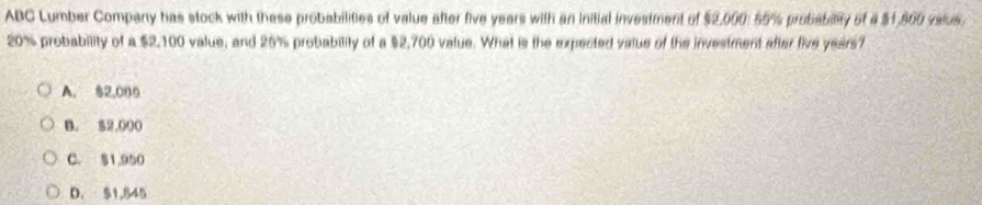 ABC Lumber Company has stock with these probabilities of value after five years with an initial investment of $2,000: 55% probabilty of 4 $1,500 valus.
20% probability of a $2,100 value, and 26% probability of a $2,700 value. What is the expected value of the investment after five years?
A. $2,006
B. $2,000
C. $1.950
D. $1,845