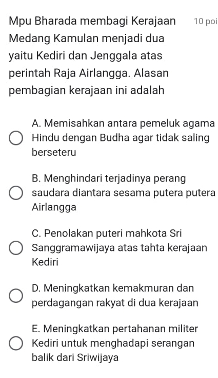 Mpu Bharada membagi Kerajaan 10 poi
Medang Kamulan menjadi dua
yaitu Kediri dan Jenggala atas
perintah Raja Airlangga. Alasan
pembagian kerajaan ini adalah
A. Memisahkan antara pemeluk agama
Hindu dengan Budha agar tidak saling
berseteru
B. Menghindari terjadinya perang
saudara diantara sesama putera putera
Airlangga
C. Penolakan puteri mahkota Sri
Sanggramawijaya atas tahta kerajaan
Kediri
D. Meningkatkan kemakmuran dan
perdagangan rakyat di dua kerajaan
E. Meningkatkan pertahanan militer
Kediri untuk menghadapi serangan
balik dari Sriwijaya