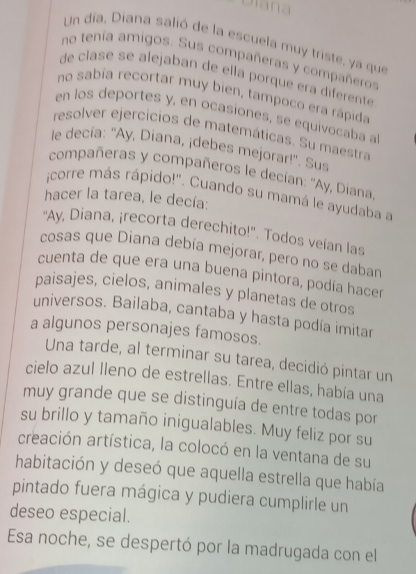 Diana 
Un día, Diana salió de la escuela muy triste, ya que 
no tenía amigos. Sus compañeras y compañeros 
de clase se alejaban de ella porque era diferente 
no sabía recortar muy bien, tampoco era rápida 
en los deportes y, en ocasiones, se equivocaba a 
resolver ejercicios de matemáticas. Su maestra 
le decía: ''Ay, Diana, ¡debes mejorar!''. Sus 
compañeras y compañeros le decían: ''Ay, Diana 
¡corre más rápido!'. Cuando su mamá le ayudaba a 
hacer la tarea, le decía: 
''Ay, Diana, ¡recorta derechito!''. Todos veían las 
cosas que Diana debía mejorar, pero no se daban 
cuenta de que era una buena pintora, podía hacer 
paisajes, cielos, animales y planetas de otros 
universos. Bailaba, cantaba y hasta podía imitar 
a algunos personajes famosos. 
Una tarde, al terminar su tarea, decidió pintar un 
cielo azul Ileno de estrellas. Entre ellas, había una 
muy grande que se distinguía de entre todas por 
su brillo y tamaño inigualables. Muy feliz por su 
creación artística, la colocó en la ventana de su 
habitación y deseó que aquella estrella que había 
pintado fuera mágica y pudiera cumplirle un 
deseo especial. 
Esa noche, se despertó por la madrugada con el