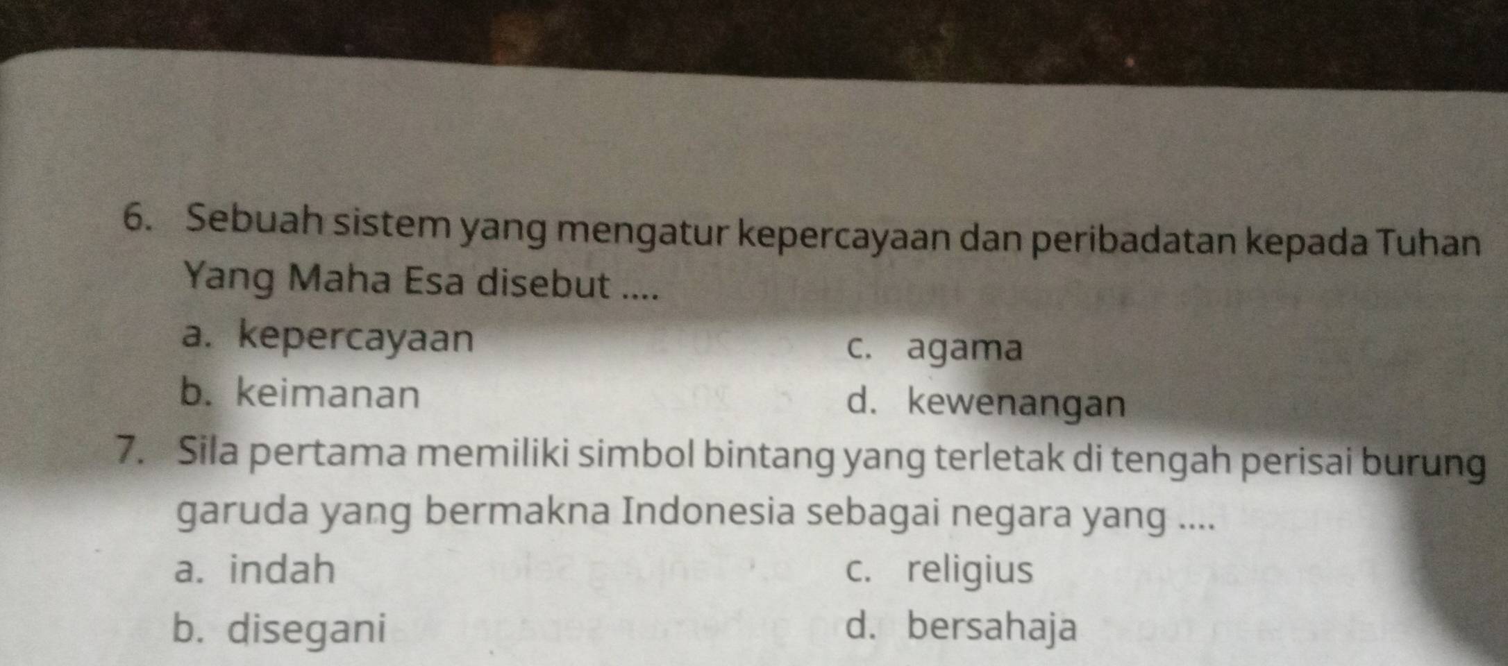 Sebuah sistem yang mengatur kepercayaan dan peribadatan kepada Tuhan
Yang Maha Esa disebut ....
a. kepercayaan c. agama
b. keimanan d. kewenangan
7. Sila pertama memiliki simbol bintang yang terletak di tengah perisai burung
garuda yang bermakna Indonesia sebagai negara yang ....
a. indah c. religius
b. disegani d. bersahaja