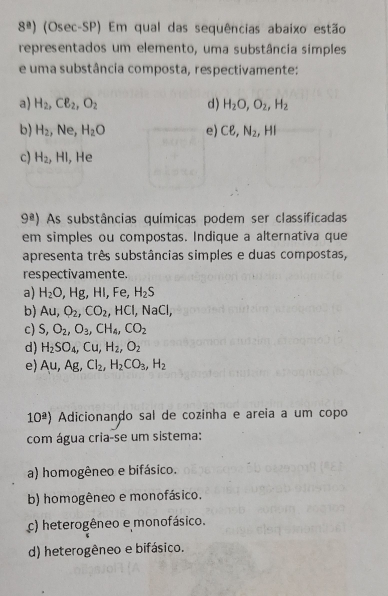 8^a) (Osec-SP) Em qual das sequências abaixo estão
representados um elemento, uma substância simples
e uma substância composta, respectivamente:
a) H_2, Cell _2, O_2 d) H_2O, O_2, H_2
b) H_2 ,Ne, H_2O e) Cell , N_2,.HI
c) H_2, HI , He
9^a) As substâncias químicas podem ser classificadas
em simples ou compostas. Indique a alternativa que
apresenta três substâncias simples e duas compostas,
respectivamente.
a) H_2O, Hg, HI, Fe, H_2S
b) Au, O_2, CO_2, HCl, NaCl,
c) S, O_2, O_3, CH_4, CO_2
d) H_2SO_4, Cu, H_2, O_2
e) Au, Ag, Cl_2, H_2CO_3, H_2
10^(_ a)) Adicionanão sal de cozinha e areia a um copo
com água cria-se um sistema:
a) homogêneo e bifásico.
b) homogêneo e monofásico.
c) heterogêneo e monofásico.
d) heterogêneo e bifásico.