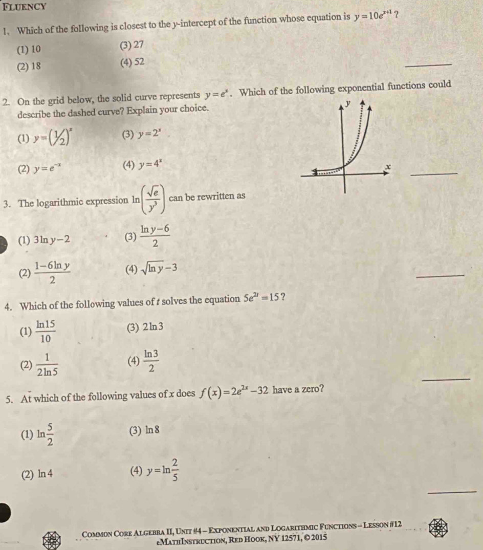Flukncy
1. Which of the following is closest to the y-intercept of the function whose equation is y=10e^(x+1) ?
(1) 10 (3) 27
(2) 18 (4) 52
_
2. On the grid below, the solid curve represents y=e^x. Which of the following exponential functions could
describe the dashed curve? Explain your choice.
(1) y=beginpmatrix 1/2)^x (3) y=2^x
(2) y=e^(-x) (4) y=4^x
_
3. The logarithmic expression ln ( sqrt(e)/y^3 ) can be rewritten as
(1) 3ln y-2 (3)  (ln y-6)/2 
(2)  (1-6ln y)/2  (4) sqrt(ln y)-3
_
4. Which of the following values of t solves the equation 5e^(2t)=15 ?
(1)  ln 15/10  (3) 2ln 3
_
(2)  1/2ln 5  (4)  ln 3/2 
5. At which of the following values of x does f(x)=2e^(2x)-32 have a zero?
(1) lr  5/2  (3) ln 8
□
(2) ln 4 (4) y=ln  2/5 
_
Common Core Algebra II, Unit #4 - Exponential and Logarithmic Functions - Lesson #12
eMathInstruction, Red Hook, NY 12571, © 2015