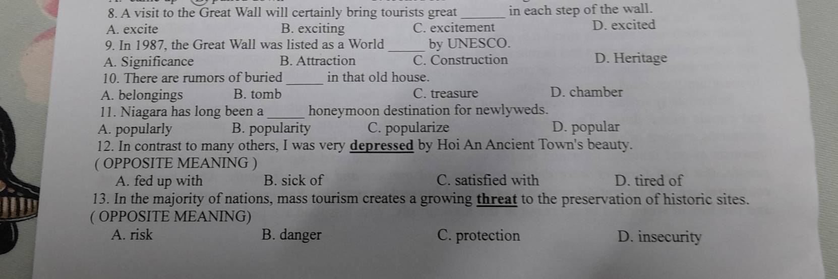 A visit to the Great Wall will certainly bring tourists great _in each step of the wall.
A. excite B. exciting C. excitement D. excited
9. In 1987, the Great Wall was listed as a World _by UNESCO.
A. Significance B. Attraction C. Construction D. Heritage
10. There are rumors of buried _in that old house.
A. belongings B. tomb C. treasure D. chamber
11. Niagara has long been a_ honeymoon destination for newlyweds.
A. popularly B. popularity C. popularize D. popular
12. In contrast to many others, I was very depressed by Hoi An Ancient Town's beauty.
( OPPOSITE MEANING )
A. fed up with B. sick of C. satisfied with D. tired of
13. In the majority of nations, mass tourism creates a growing threat to the preservation of historic sites.
( OPPOSITE MEANING)
A. risk B. danger C. protection D. insecurity
