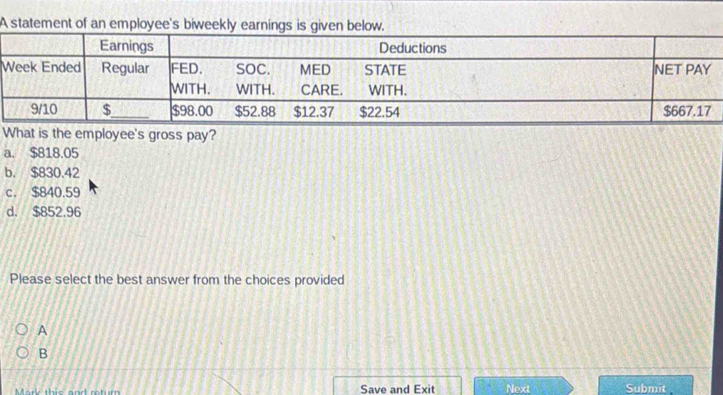 A statement of an employee's biweekly earnings is given below.
What is the employee's gross pay?
a. $818.05
b. $830.42
c. $840.59
d. $852.96
Please select the best answer from the choices provided
A
B
Mark this and retur Save and Exit Next Submit