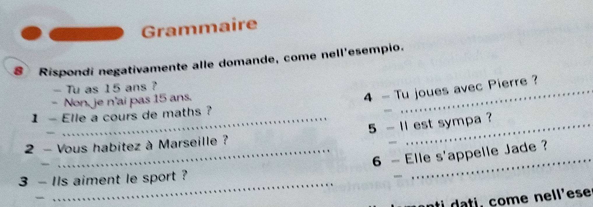 Grammaire 
8Rispondi negativamente alle domande, come nell'esempio. 
- Tu as 15 ans ? 
Non, je n'ai pas 15 ans. 
4 - Tu joues avec Pierre ? 
1 - Elle a cours de maths ? 
- 
_ 
5 - 11 est sympa ? 
2 - Vous habitez à Marseille ? 
_ 
6 - Elle S' appelle Jade ? 
_ 
_ 
3 - Ils aiment le sport ? 
ti ti , come nell'ese