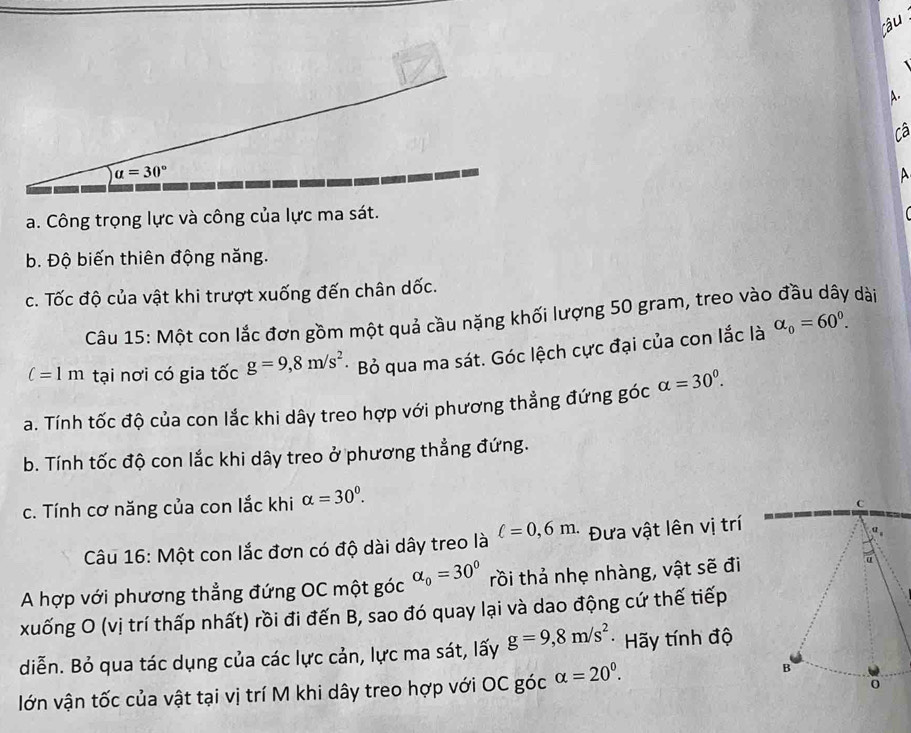 Cã
A
a. Công trọng lực và công của lực ma sát.
b. Độ biến thiên động năng.
c. Tốc độ của vật khi trượt xuống đến chân dốc.
Câu 15: Một con lắc đơn gồm một quả cầu nặng khối lượng 50 gram, treo vào đầu dây dài
c=1m tại nơi có gia tốc g=9,8m/s^2 * Bỏ qua ma sát. Góc lệch cực đại của con lắc là alpha _0=60^0.
a. Tính tốc độ của con lắc khi dây treo hợp với phương thẳng đứng góc alpha =30^0.
b. Tính tốc độ con lắc khi dây treo ở phương thẳng đứng.
c. Tính cơ năng của con lắc khi alpha =30^0.
Câu 16: Một con lắc đơn có độ dài dây treo là ell =0,6m. Đưa vật lên vị trí
A hợp với phương thẳng đứng OC một góc alpha _0=30° rồi thả nhẹ nhàng, vật sẽ đi
xuống O (vị trí thấp nhất) rồi đi đến B, sao đó quay lại và dao động cứ thế tiếp
diễn. Bỏ qua tác dụng của các lực cản, lực ma sát, lấy g=9,8m/s^2 * Hãy tính độ
lớn vận tốc của vật tại vị trí M khi dây treo hợp với OC góc alpha =20^0.