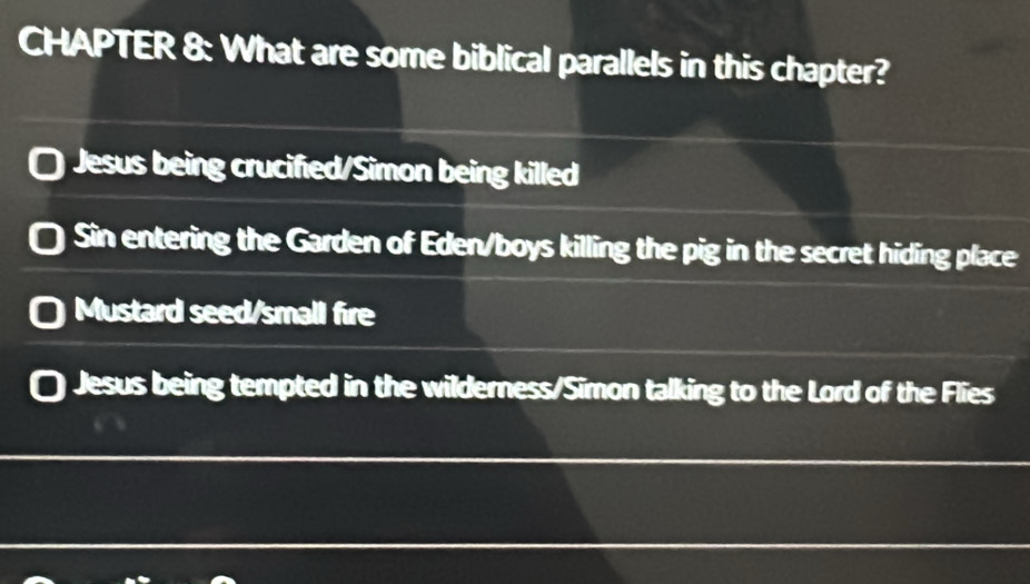 CHAPTER 8: What are some biblical parallels in this chapter?
Jesus being crucified/Simon being killed
Sin entering the Garden of Eden/boys killing the pig in the secret hiding place
Mustard seed/small fire
Jesus being tempted in the wilderness/Simon talking to the Lord of the Flies