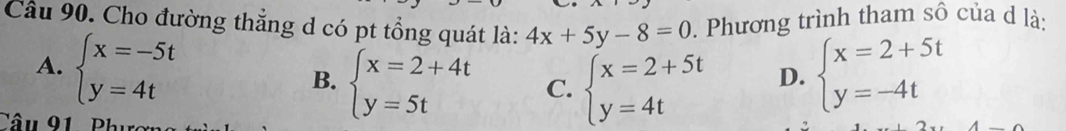 Cầâu 90. Cho đường thẳng d có pt tổng quát là: 4x+5y-8=0. Phương trình tham sô của d là:
A. beginarrayl x=-5t y=4tendarray. beginarrayl x=2+5t y=-4tendarray.
B. beginarrayl x=2+4t y=5tendarray. C. beginarrayl x=2+5t y=4tendarray. D.
Câu 91. Phục