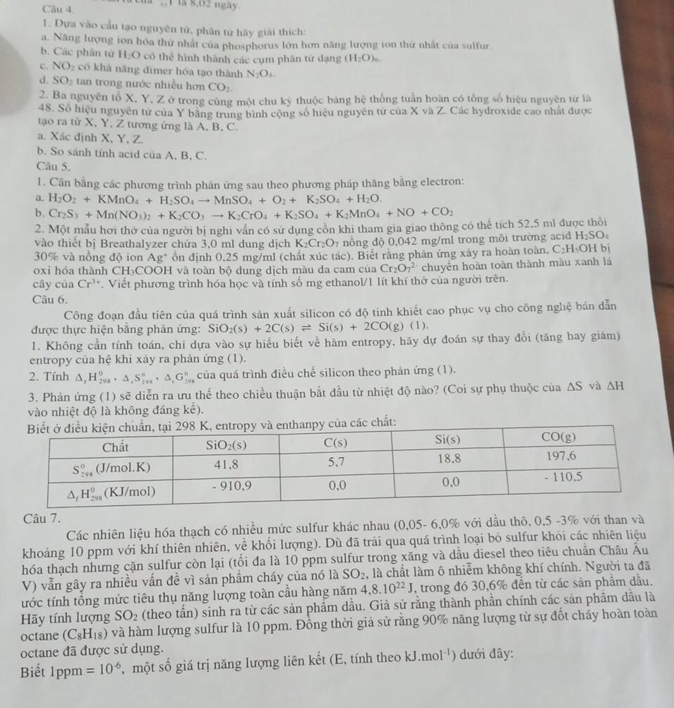 la 8,02 ngày.
1. Dựa vào cầu tạo nguyên tử, phân tử hãy giải thích:
a. Năng lượng ion hóa thứ nhất của phosphorus lớn hơn năng lượng ion thứ nhất của sulfur
b. Các phân từ H_2O có thể hình thành các cụm phân tử dạng (H_2O)_0.
c. NO_2 có khả năng dimer hóa tạo thành N_2O_4.
d. SO_2 tan trong nước nhiều hơn CO_2.
2. Ba nguyên tổ X, Y, Z ở trong cùng một chu kỳ thuộc bảng hhat c : thống tuần hoàn có tổng số hiệu nguyên tứ là
48. Số hiệu nguyên tử của Y bằng trung bình cộng số hiệu nguyên tử của X và Z. Các hydroxide cao nhất được
tạo ra từ X, Y, Z tương ứng là A, B, C.
a. Xắc định X, Y, Z.
b. So sánh tính acid của A, B, C.
Câu 5.
1. Cần bằng các phương trình phản ứng sau theo phương pháp thăng bằng electron:
a. H_2O_2+KMnO_4+H_2SO_4to MnSO_4+O_2+K_2SO_4+H_2O.
b. Cr_2S_3+Mn(NO_3)_2+K_2CO_3to K_2CrO_4+K_2SO_4+K_2MnO_4+NO+CO_2
2. Một mẫu hơi thờ của người bị nghi vấn có sử dụng cồn khi tham gia giao thông có thể tích 52,5 ml được thổi
vào thiết bị Breathalyzer chứa 3,0 ml dung dịch K_2Cr_2O nổng độ 0,042 mg/ml trong môi trường acid H_2SO_4
30% và nồng độ ion Ag * Ổn định 0,25 mg/ml (chất xúc tác). Biết rằng phản ứng xảy ra hoàn toàn, C_2H_5OH bi
oxi hóa thành CH₃COOH và toàn bộ dung dịch màu da cam của Cr_2O_7^((2-) chuyển hoàn toàn thành màu xanh lá
cây của Cr^3+). Viết phương trình hóa học và tính số mg ethanol/1 lít khí thở của người trên.
Câu 6.
Công đoạn đầu tiên của quá trình sản xuất silicon có độ tinh khiết cao phục vụ cho công nghệ bán dẫn
được thực hiện bằng phản ứng: Si O_2(s)+2C(s)leftharpoons Si(s)+2CO(g)(l).
1. Không cần tính toán, chi dựa vào sự hiểu biết về hàm entropy, hãy dự đoán sự thay đổi (tăng hay giảm)
entropy của hệ khi xảy ra phản ứng (1).
2. Tính △ _rH_(298)^0· △ _rS_(298)°,△ _rG_(298)° của quá trình điều chế silicon theo phản ứng (1).
3. Phản ứng (1) sẽ diễn ra ưu thể theo chiều thuận bắt đầu từ nhiệt độ nào? (Coi sự phụ thuộc của △ S và △ H
vào nhiệt độ là không đáng kể).
a các chất:
Câu 7.
Các nhiên liệu hóa thạch có nhiều mức sulfur khác nhau (0,05- 6,0% với dầu thô, 0,5 -3% với than và
khoảng 10 ppm với khí thiên nhiên, về khối lượng). Dù đã trải qua quá trình loại bỏ sulfur khỏi các nhiên liệu
hóa thạch nhưng cặn sulfur còn lại (tối đa là 10 ppm sulfur trong xăng và dầu diesel theo tiêu chuẩn Châu Âu
V) vẫn gây ra nhiều vấn đề vì sản phẩm cháy của nó là SO_2 , là chất làm ô nhiễm không khí chính. Người ta đã
tước tính tổng mức tiêu thụ năng lượng toàn cầu hàng năm 4,8.10^(22)J , trong đó 30,6% đến từ các sản phẩm dầu.
ãy tính lượng SO_2 (theo tấn) sinh ra từ các sản phẩm dầu. Giả sử rằng thành phần chính các sản phầm dầu là
octane (C_8H_18) và hàm lượng sulfur là 10 ppm. Đồng thời giả sử rằng 90% năng lượng từ sự đốt cháy hoàn toàn
octane đã được sử dụng.
Biết 1ppm =10^(-6) ,  một số giá trị năng lượng liên kết (E, tính theo kJ.mol^(-1) ) dưới đây: