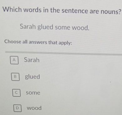 Which words in the sentence are nouns?
Sarah glued some wood.
Choose all answers that apply:
A Sarah
Bglued
c some
D Wood