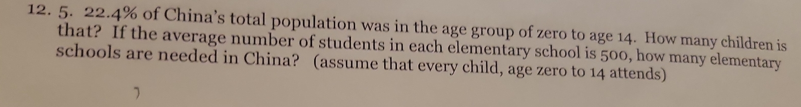 22.4% of China’s total population was in the age group of zero to age 14. How many children is 
that? If the average number of students in each elementary school is 500, how many elementary 
schools are needed in China? (assume that every child, age zero to 14 attends)