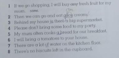 If we go shopping, I will buy any fresh fruit for my 
mum. some Am 
2 Then we can go and eat ance cream 
3 Behind my house is there a big supermarket. 
4 Please don't bring some food to my party. 
5 My mum often cooks a bread for our breakfast. 
6 I will bring a tomatoes to your house. 
7 There are a lot of water on the kitchen floor. 
8 There's no biscuits left in the cupboard.