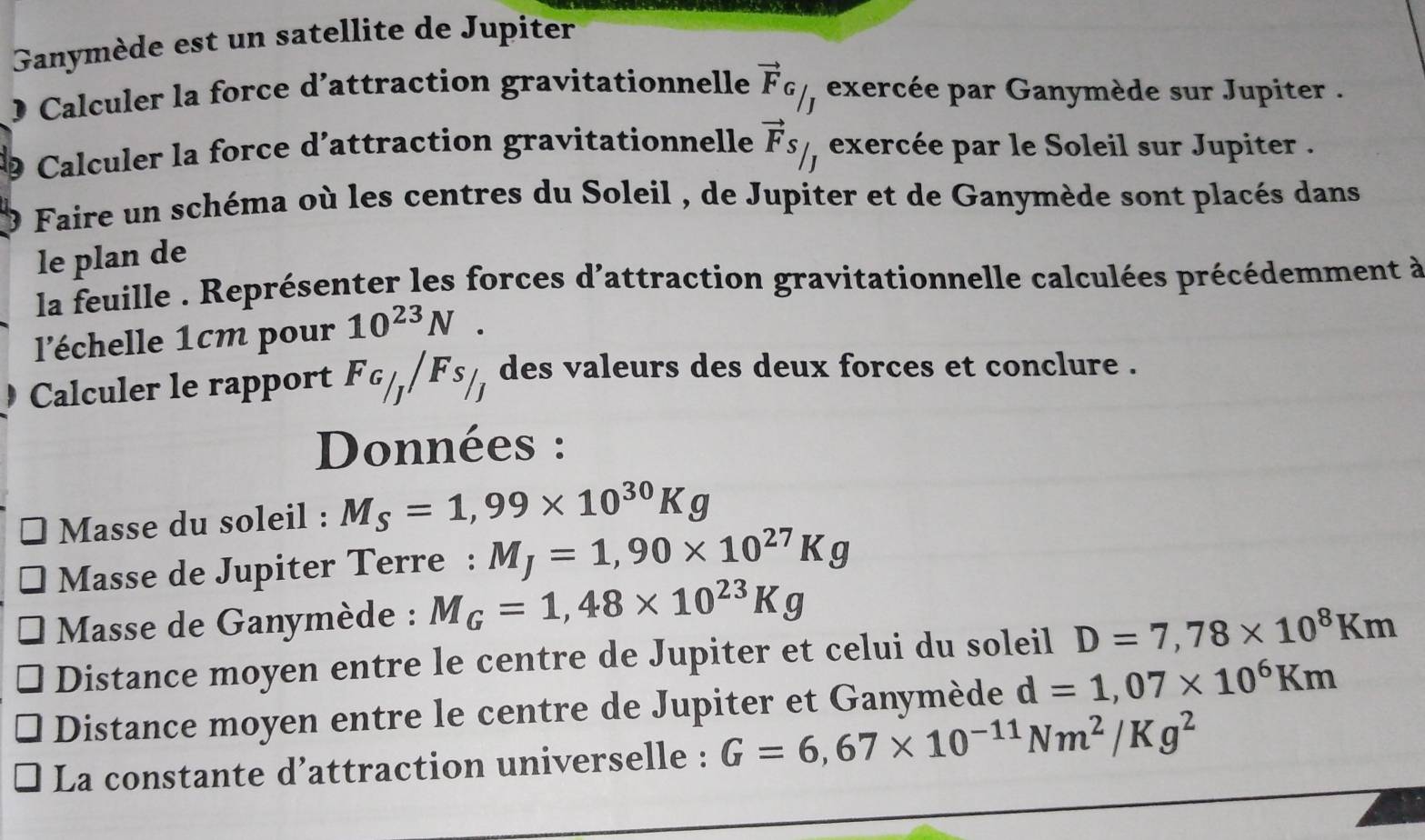 Ganymède est un satellite de Jupiter 
0 Calculer la force d’attraction gravitationnelle vector F_G/_J exercée par Ganymède sur Jupiter . 
9 Calculer la force d’attraction gravitationnelle vector Fs/ exercée par le Soleil sur Jupiter . 
9 Faire un schéma où les centres du Soleil , de Jupiter et de Ganymède sont placés dans 
le plan de 
la feuille . Représenter les forces d'attraction gravitationnelle calculées précédemment à 
l'échelle 1cm pour 10^(23)N. 
D Calculer le rapport F_G/_J/F_S/_J ) des valeurs des deux forces et conclure . 
Données : 
Masse du soleil : M_S=1,99* 10^(30)Kg
Masse de Jupiter Terre : M_J=1,90* 10^(27)Kg
Masse de Ganymède : M_G=1,48* 10^(23)Kg
Distance moyen entre le centre de Jupiter et celui du soleil D=7,78* 10^8Km
Distance moyen entre le centre de Jupiter et Ganymède d=1,07* 10^6Km
La constante d’attraction universelle : G=6,67* 10^(-11)Nm^2/Kg^2