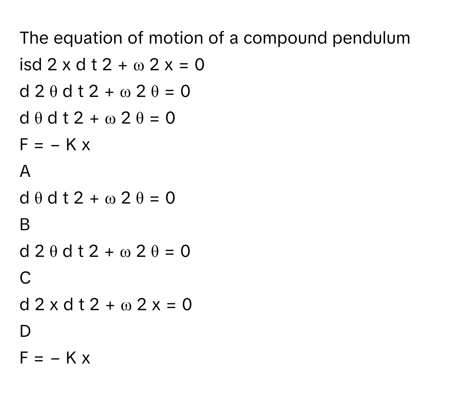 The equation of motion of a compound pendulum isd   2    x    d  t   2          +  ω   2    x  =  0       
d   2    θ    d  t   2          +  ω   2    θ  =  0       
d  θ    d  t   2          +  ω   2    θ  =  0       
F  =  −  K  x     

A  
d  θ    d  t   2          +  ω   2    θ  =  0        


B  
d   2    θ    d  t   2          +  ω   2    θ  =  0        


C  
d   2    x    d  t   2          +  ω   2    x  =  0        


D  
F  =  −  K  x