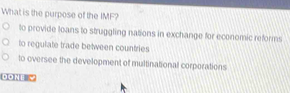 What is the purpose of the IMF?
to provide loans to struggling nations in exchange for economic reforms
to regulate trade between countries
to oversee the development of multinational corporations
DONE "