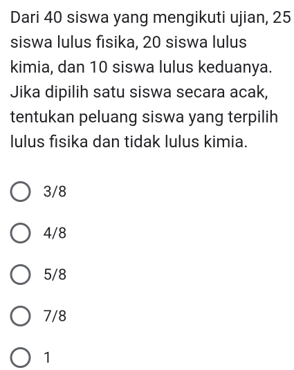 Dari 40 siswa yang mengikuti ujian, 25
siswa lulus fisika, 20 siswa lulus
kimia, dan 10 siswa lulus keduanya.
Jika dipilih satu siswa secara acak,
tentukan peluang siswa yang terpilih
lulus fisika dan tidak lulus kimia.
3/8
4/8
5/8
7/8
1