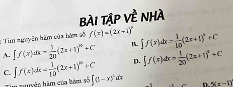 bàI Tập Về nhà
: Tìm nguyên hàm của hàm số f(x)=(2x+1)^9 ∈t f(x)dx= 1/10 (2x+1)^9+C
A. ∈t f(x)dx= 1/20 (2x+1)^10+C B.
D. ∈t f(x)dx= 1/20 (2x+1)^9+C
C. ∈t f(x)dx= 1/10 (2x+1)^10+C ∈t (1-x)^4dx -1 D. 5(x-1)
n nguyên hàm của hàm số