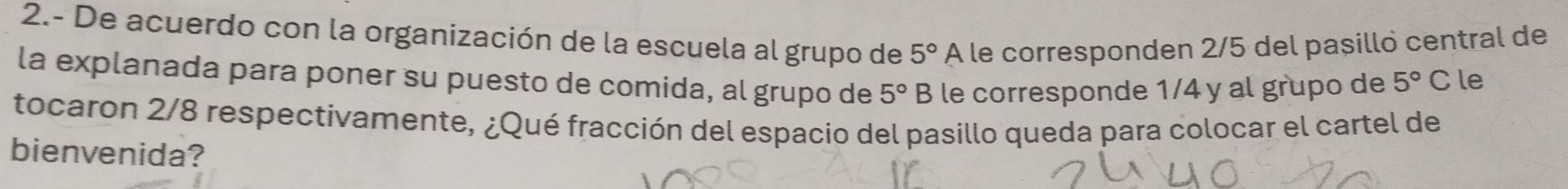 2.- De acuerdo con la organización de la escuela al grupo de 5° A le corresponden 2/5 del pasilló central de 
la explanada para poner su puesto de comida, al grupo de 5° B le corresponde 1/4 y al grupo de 5°C le 
tocaron 2/8 respectivamente, ¿Qué fracción del espacio del pasillo queda para colocar el cartel de 
bienvenida?