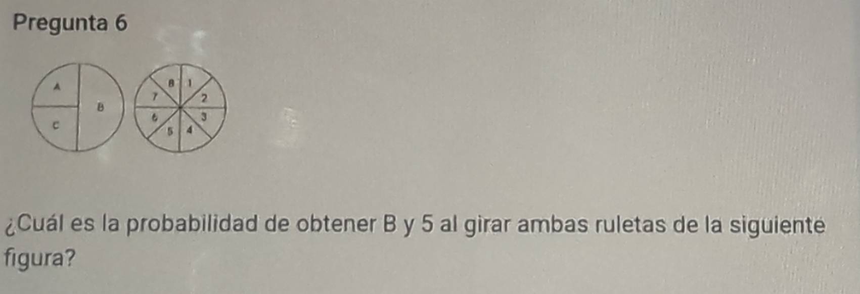 Pregunta 6
A
8 1
7 2
B
3
C
5 4
¿Cuál es la probabilidad de obtener B y 5 al girar ambas ruletas de la siguiente 
figura?