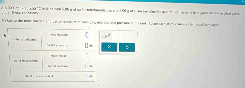 A 6.00 L tank at 5.55°C is filled with 5.96 g of sulfur tetrafluoride gas and 5.06 g of sulfur hexafluoride gas. You can assume both gases behave as ideal gases 
under these conditions. 
Calculate the mole fraction and partial pressure of each gas, and the total pressure in the tank. Round each of your answers to 3 significant digits. 
* 10^(□ endarray) 
×