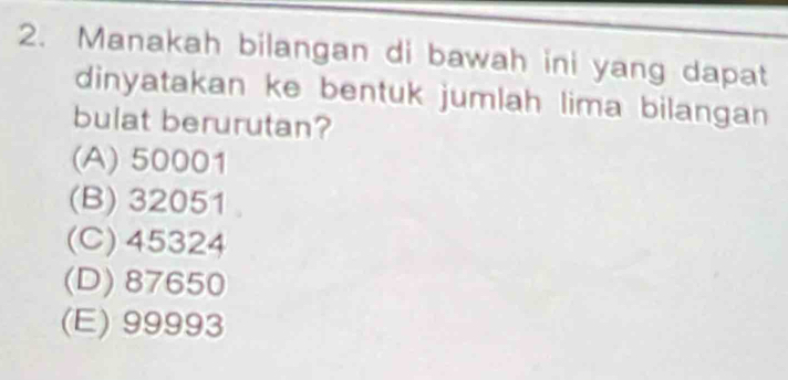 Manakah bilangan di bawah ini yang dapat
dinyatakan ke bentuk jumlah lima bilangan 
bulat berurutan?
(A) 50001
(B) 32051
(C) 45324
(D) 87650
(E) 99993