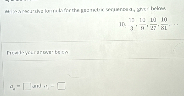 Write a recursive formula for the geometric sequence a_n given below.
10,  10/3 ,  10/9 ,  10/27 ,  10/81 ,... 
Provide your answer below:
a_n=□ and a_1=□