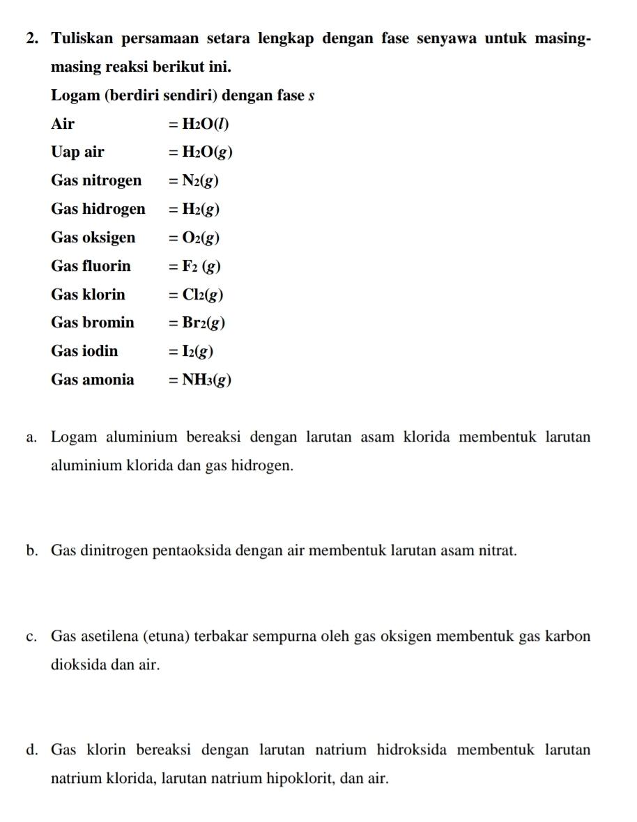 Tuliskan persamaan setara lengkap dengan fase senyawa untuk masing- 
masing reaksi berikut ini. 
Logam (berdiri sendiri) dengan fase s 
Air =H_2O(l)
Uap air =H_2O(g)
Gas nitrogen =N_2(g)
Gas hidrogen =H_2(g)
Gas oksigen =O_2(g)
Gas fluorin =F_2(g)
Gas klorin =Cl_2(g)
Gas bromin =Br_2(g)
Gas iodin =I_2(g)
Gas amonia =NH_3(g)
a. Logam aluminium bereaksi dengan larutan asam klorida membentuk larutan 
aluminium klorida dan gas hidrogen. 
b. Gas dinitrogen pentaoksida dengan air membentuk larutan asam nitrat. 
c. Gas asetilena (etuna) terbakar sempurna oleh gas oksigen membentuk gas karbon 
dioksida dan air. 
d. Gas klorin bereaksi dengan larutan natrium hidroksida membentuk larutan 
natrium klorida, larutan natrium hipoklorit, dan air.