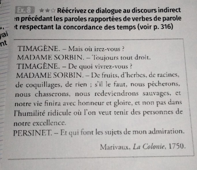 Ex.8 ★☆ * Réécrivez ce dialogue au discours indirect 
en précédant les paroles rapportées de verbes de parole 
À 1 t respectant la concordance des temps (voir p. 316) 
yai 
nt 
TIMAGÈNE. - Mais où irez-vous ? 
MADAME SORBIN. - Toujours tout droit. 
TIMAGÈNE. — De quoi vivrez-vous ? 
MADAME SORBIN. - De fruits, d'herbes, de racines, 
de coquillages, de rien ; s'il le faut, nous pêcherons, 
nous chasserons, nous redeviendrons sauvages, et 
notre vie finira avec honneur et gloire, et non pas dans 
l'humilité ridicule où l'on veut tenir des personnes de 
notre excellence. 
PERSINET. - Et qui font les sujets de mon admiration. 
Marivaux, La Colonie, 1750.