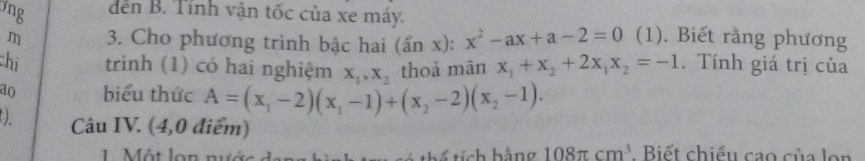 jng dến B. Tính vận tốc của xe máy.
m 3. Cho phương trình bậc hai (sin x):x^2-ax+a-2=0 (1). Biết rằng phương
chi trình (1) có hai nghiệm X_1, X_2 thoả mān x_1+x_2+2x_1x_2=-1. Tính giá trị của
ao biểu thức A=(x_1-2)(x_1-1)+(x_2-2)(x_2-1). 
().
Câu IV. (4,0 điểm)
1. Một lon nướ thể tích hằng 108π cm^3. Biết chiều cao của lon