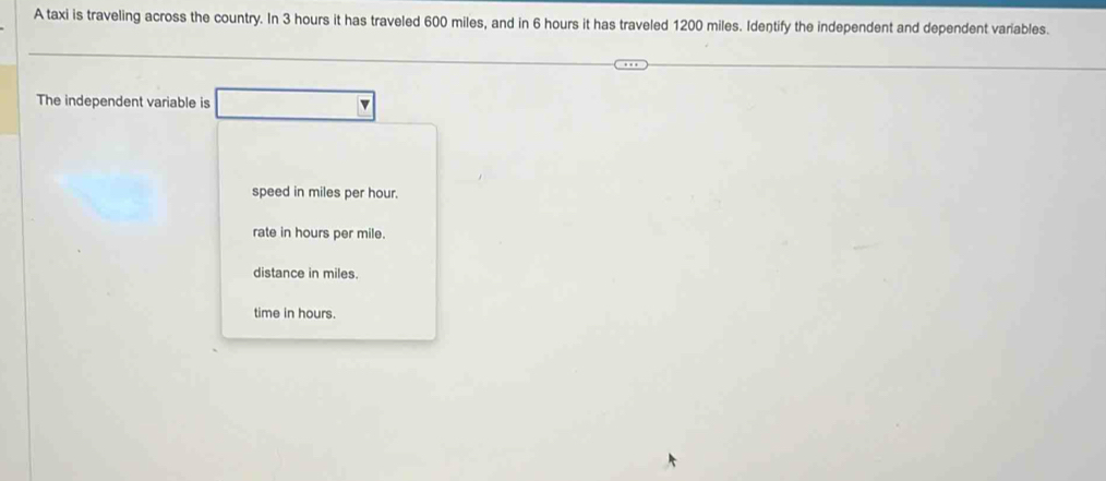 A taxi is traveling across the country. In 3 hours it has traveled 600 miles, and in 6 hours it has traveled 1200 miles. Identify the independent and dependent variables.
The independent variable is v
speed in miles per hour.
rate in hours per mile.
distance in miles.
time in hours.