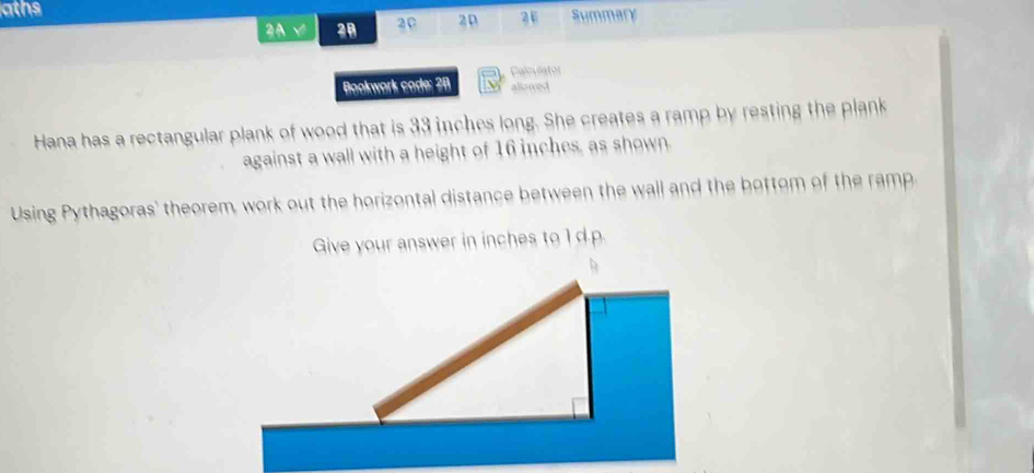 aths 
2A √ 28 20 20 3E Summary 
Calculator 
Bookwork cade: 28 allowed 
Hana has a rectangular plank of wood that is 33 inches long. She creates a ramp by resting the plank 
against a wall with a height of 16 inches, as shown. 
Using Pythagoras' theorem, work out the horizontal distance between the wall and the bottom of the ramp 
Give your answer in inches to 1 d. p