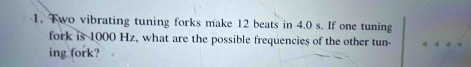 Two vibrating tuning forks make 12 beats in 4.0 s. If one tuning 
fork is 1000 Hz, what are the possible frequencies of the other tun- 
ing fork?