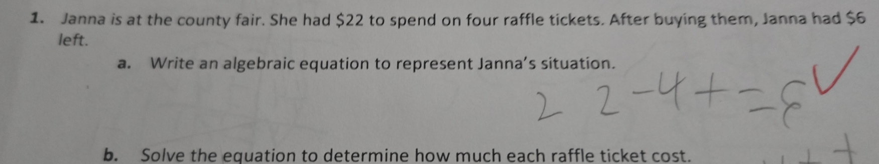 Janna is at the county fair. She had $22 to spend on four raffle tickets. After buying them, Janna had $6
left. 
a. Write an algebraic equation to represent Janna’s situation. 
b. Solve the equation to determine how much each raffle ticket cost.