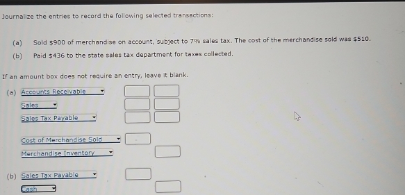 Journalize the entries to record the following selected transactions: 
(a) Sold $900 of merchandise on account, subject to 7% sales tax. The cost of the merchandise sold was $510. 
(b) Paid $436 to the state sales tax department for taxes collected. 
If an amount box does not require an entry, leave it blank. 
(a) Accounts Receivable 
Sales 
Sales Tax Payable 
Cost of Merchandise Sold 
Merchandise Inventory 
(b) Sales Tax Payable 
Jash