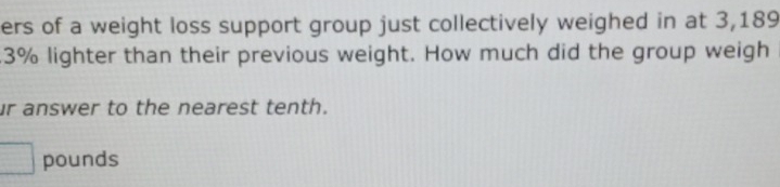 ers of a weight loss support group just collectively weighed in at 3,189
3% lighter than their previous weight. How much did the group weigh 
ur answer to the nearest tenth.
pounds