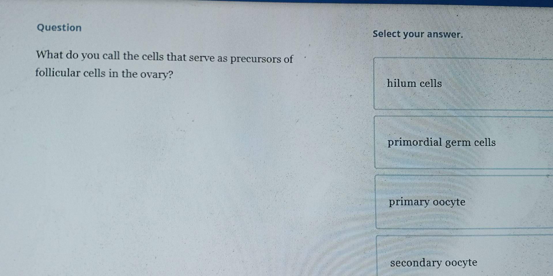 Question
Select your answer.
What do you call the cells that serve as precursors of
follicular cells in the ovary?
hilum cells
primordial germ cells
primary oocyte
secondary oocyte