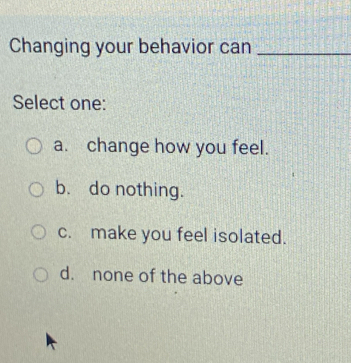 Changing your behavior can_
Select one:
a. change how you feel.
b. do nothing.
c. make you feel isolated.
d. none of the above