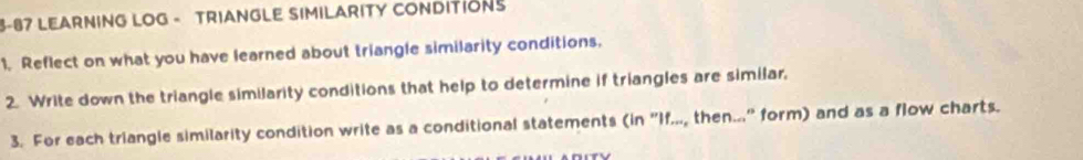 3-87 LEARNING LOG - TRIANGLE SIMILARITY CONDITIONS 
1. Reflect on what you have learned about triangle similarity conditions. 
2. Write down the triangle similarity conditions that help to determine if triangles are similar. 
3. For each triangle similarity condition write as a conditional statements (in "If..., then.." form) and as a flow charts.